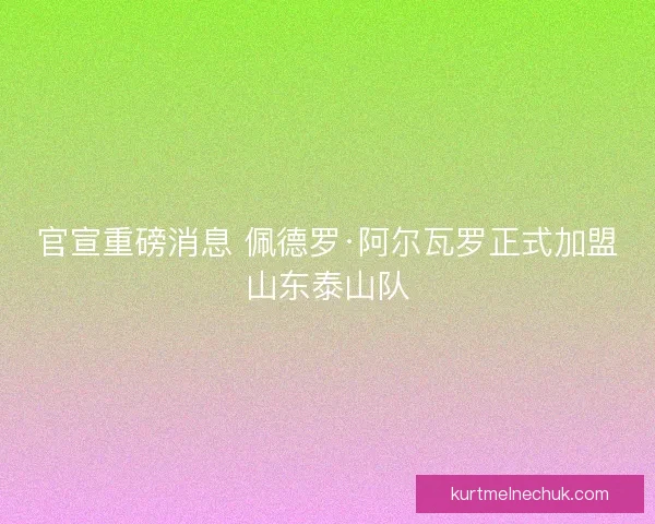 官宣重磅消息 佩德罗·阿尔瓦罗正式加盟山东泰山队